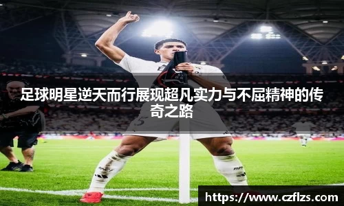 足球明星逆天而行展现超凡实力与不屈精神的传奇之路