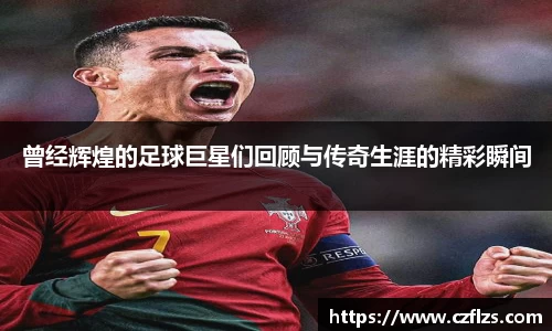 曾经辉煌的足球巨星们回顾与传奇生涯的精彩瞬间
