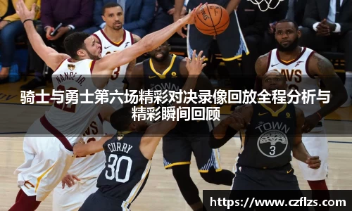 骑士与勇士第六场精彩对决录像回放全程分析与精彩瞬间回顾