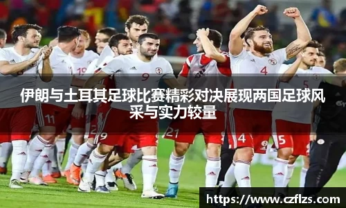 伊朗与土耳其足球比赛精彩对决展现两国足球风采与实力较量