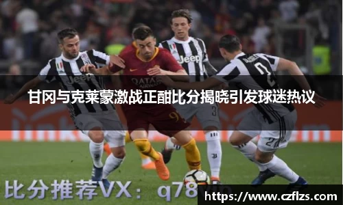 甘冈与克莱蒙激战正酣比分揭晓引发球迷热议