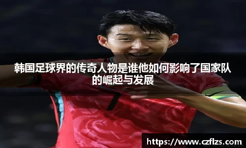 韩国足球界的传奇人物是谁他如何影响了国家队的崛起与发展
